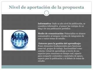 Nivel de aportación de la propuesta
Informativa: Dado su alto nivel de publicación, se
considera informativa al poseer las ventajas de un
blog ó de una publicación periódica.
Medio de comunicación: Potencializa su alcance
comunicativo al integrar círculos de integrantes de
uno o varios temas de estudio.
Entorno para la gestión del aprendizaje:
Posee elementos fundamentales para funcionar
como tal, grupos de trabajo, funcionalidad como
entorno virtual de aprendizaje a través de sus
espacios para reuniones en tiempo real, espacio
para compartir contenidos y materiales de apoyo,
espacio para la publicación y el debate de temas de
estudio.
 