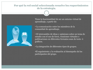 Por qué la red social seleccionada resuelve los requerimientos
de la estrategia.
Tiene la funcionalidad de ser un entorno virtual de
aprendizaje, a partir de:
• La comunicación entre los miembros de la
comunidad de aprendizaje.
• El intercambio de ideas y opiniones sobre un tema de
estudio con el uso de foros, reuniones virtuales o
publicaciones en diferentes formatos sean de texto ó
gráficos.
• La integración de diferentes tipos de grupos.
•El seguimiento y la evaluación al desempeño de los
participantes del grupo.
 