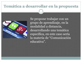 Temática a desarrollar en la propuesta
Se propone trabajar con un
grupo de aprendizaje, en la
modalidad a distancia,
desarrollando una temática
específica, en este caso sería
la materia de “Comunicación
educativa”.
 