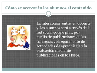Cómo se acercarán los alumnos al contenido
La interacción entre el docente
y los alumnos será a través de la
red social google plus, por
medio de publicaciones de las
consignas , el seguimiento de
actividades de aprendizaje y la
evaluación mediante
publicaciones en los foros.
 