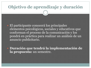 Objetivo de aprendizaje y duración
 El participante conocerá los principales
elementos psicológicos, sociales y educativos que
conforman el proceso de la comunicación y los
pondrá en práctica para realizar un análisis de un
anuncio publicitario.
 Duración que tendrá la implementación de
la propuesta: un semestre.
 