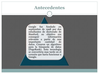 Antecedentes
Google fue fundado en
septiembre de 1998 por dos
estudiantes de doctorado de
Stanford, su objetivo era
conseguir información
relevante a partir de una
importante cantidad de
datos. Crearon un algoritmo
para la búsqueda de datos
(PageRank). Esta tecnología
se convertiria mas tarde en el
corazón que haria funcionar a
Google.
 