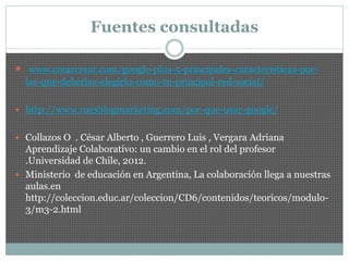 Fuentes consultadas
 www.crearcrear.com/google-plus-5-principales-caracteristicas-por-
las-que-deberias-elegirlo-como-tu-principal-red-social/
 http://www.ruesblogmarketing.com/por-que-usar-google/
 Collazos O . César Alberto , Guerrero Luis , Vergara Adriana
Aprendizaje Colaborativo: un cambio en el rol del profesor
.Universidad de Chile, 2012.
 Ministerio de educación en Argentina, La colaboración llega a nuestras
aulas.en
http://coleccion.educ.ar/coleccion/CD6/contenidos/teoricos/modulo-
3/m3-2.html
 