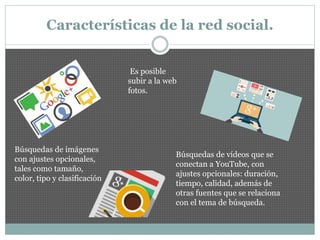 Características de la red social.
Búsquedas de imágenes
con ajustes opcionales,
tales como tamaño,
color, tipo y clasificación
Es posible
subir a la web
fotos.
Búsquedas de vídeos que se
conectan a YouTube, con
ajustes opcionales: duración,
tiempo, calidad, además de
otras fuentes que se relaciona
con el tema de búsqueda.
 