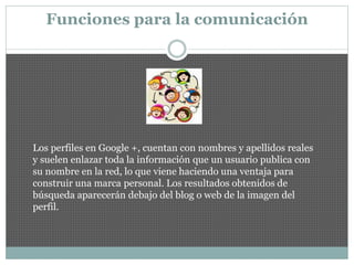 Funciones para la comunicación
Los perfiles en Google +, cuentan con nombres y apellidos reales
y suelen enlazar toda la información que un usuario publica con
su nombre en la red, lo que viene haciendo una ventaja para
construir una marca personal. Los resultados obtenidos de
búsqueda aparecerán debajo del blog o web de la imagen del
perfil.
 