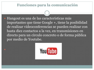 Funciones para la comunicación
 Hangout es una de las características más
importantes que tiene Google +, tiene la posibilidad
de realizar videoconferencias se pueden realizar con
hasta diez contactos a la vez, en transmisiones en
directo para un círculo concreto o de forma pública
por medio de Youtube.

 