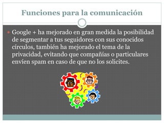 Funciones para la comunicación
 Google + ha mejorado en gran medida la posibilidad
de segmentar a tus seguidores con sus conocidos
círculos, también ha mejorado el tema de la
privacidad, evitando que compañías o particulares
envíen spam en caso de que no los solicites.
 