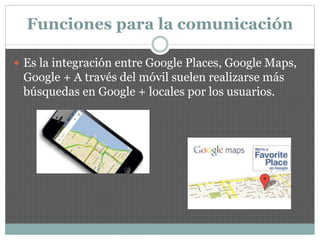 Funciones para la comunicación
 Es la integración entre Google Places, Google Maps,
Google + A través del móvil suelen realizarse más
búsquedas en Google + locales por los usuarios.
 