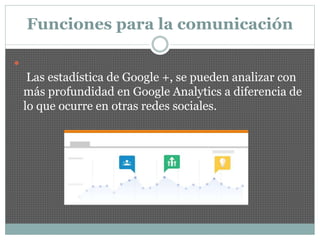 Funciones para la comunicación

Las estadística de Google +, se pueden analizar con
más profundidad en Google Analytics a diferencia de
lo que ocurre en otras redes sociales.
 