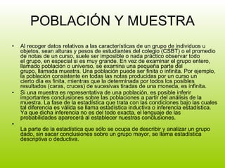 POBLACIÓN Y MUESTRA Al recoger datos relativos a las características de un grupo de individuos u objetos, sean alturas y pesos de estudiantes del colegio (CSBT) o el promedio de notas de un curso, suele ser imposible o nada práctico observar todo  el grupo, en especial si es muy grande. En vez de examinar el grupo entero, llamado población o universo, se examina una pequeña parte del grupo, llamada muestra. Una población puede ser finita o infinita. Por ejemplo, la población consistente en todas las notas producidas por un curso un cierto día es finita, mientras que la determinada por todos los posibles resultados (caras, cruces) de sucesivas tiradas de una moneda, es infinita.  Si una muestra es representativa de una población, es posible inferir importantes conclusiones sobre las poblaciones a partir del análisis de la muestra. La fase de la estadística que trata con las condiciones bajo las cuales tal diferencia es válida se llama estadística inductiva o inferencia estadística. Ya que dicha inferencia no es del todo exacta, el lenguaje de las probabilidades aparecerá al establecer nuestras conclusiones. La parte de la estadística que sólo se ocupa de describir y analizar un grupo dado, sin sacar conclusiones sobre un grupo mayor, se llama estadística descriptiva o deductiva. 