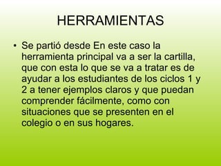 HERRAMIENTAS Se partió desde En este caso la herramienta principal va a ser la cartilla, que con esta lo que se va a tratar es de ayudar a los estudiantes de los ciclos 1 y 2 a tener ejemplos claros y que puedan comprender fácilmente, como con situaciones que se presenten en el colegio o en sus hogares. 