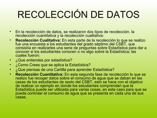 RECOLECCIÓN DE DATOS En la recolección de datos, se realizaron dos tipos de recolección, la recolección cuantitativa y la recolección cualitativa: Recolección Cualitativa:  En esta parte de la recolección lo que se realizo fue una encuesta a los estudiantes del grado séptimo del CSBT, que consistía en realizarles una serie de preguntas sobre Estadística para dar a conocer si los estudiantes conocen o no algo sobre la Estadística; las cuales fueron: ¿Que entiendes por estadística? ¿Como Crees que se aplica la Estadística? ¿Que piensas de una Cartilla para aprender Estadística? Recolección Cuantitativa:  En esta segunda fase de recolección lo que se realizo fue recoger datos sobre el consumo de agua que se daban en las casas de los estudiantes de sexto del CSBT, esto se hace con el objetivo de realizar un ejemplo en donde los estudiantes comprendan que la Estadística puede ser utilizada para varias cosas, en este caso para que se pueda controlar el consumo de agua que se presenta en cada una de sus casas. 