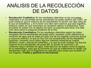 ANÁLISIS DE LA RECOLECCIÓN DE DATOS Recolección Cualitativa:  En los resultados obtenidos en las encuestas realizadas a un porcentaje de los estudiantes de grado séptimo del CSBT, se pudo observar que la mayoría de los estudiantes no tienen una idea clara de lo que es Estadística, y al no tener una idea clara sobre lo que esto significa, tampoco saben en que momentos es necesario aplicar la Estadística. Esta encuesta se realizo con el objetivo de tener un soporte para tener una idea mas clara sobre la pregunta problema de la SIG. Recolección Cuantitativa:  En los resultados obtenidos según los datos recogidos del los estudiantes del grado sexto, tomando como referencia el consumo de agua que se daba en cada una de los hogares (consumo actual y consumo anterior), lo que se hizo fue una comparación de los resultados (graficas), tomando como datos algunos métodos estadísticos (media, mediana, moda y desviación estándar), y lo que se pudo analizar fue que los hogares de los estudiantes del grado 6B, es donde se consumió y se consume mayor cantidad de agua. Este ejercicio se realizo como se explica en la metodología, para que al momento en que se implemente la cartilla, los estudiantes vean que la Estadística es aplicada para cosas que suceden en sus hogares.  (Tablas y graficas en los anexos) 