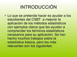 INTRODUCCIÓN Lo que se pretende hacer es ayudar a los estudiantes del CSBT  a mejorar la aplicación de los métodos estadísticos con ejemplos claros que les ayuden a comprender los términos estadísticos necesarios para su aplicación. Se han hecho muchos trabajos sobre la estadística básica, pero los más relevantes son los siguientes:  