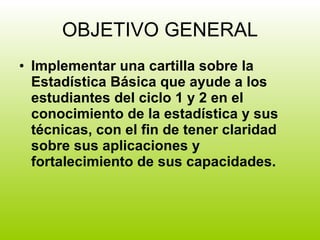 OBJETIVO GENERAL Implementar una cartilla sobre la Estadística Básica que ayude a los estudiantes del ciclo 1 y 2 en el conocimiento de la estadística y sus técnicas, con el fin de tener claridad sobre sus aplicaciones y fortalecimiento de sus capacidades. 