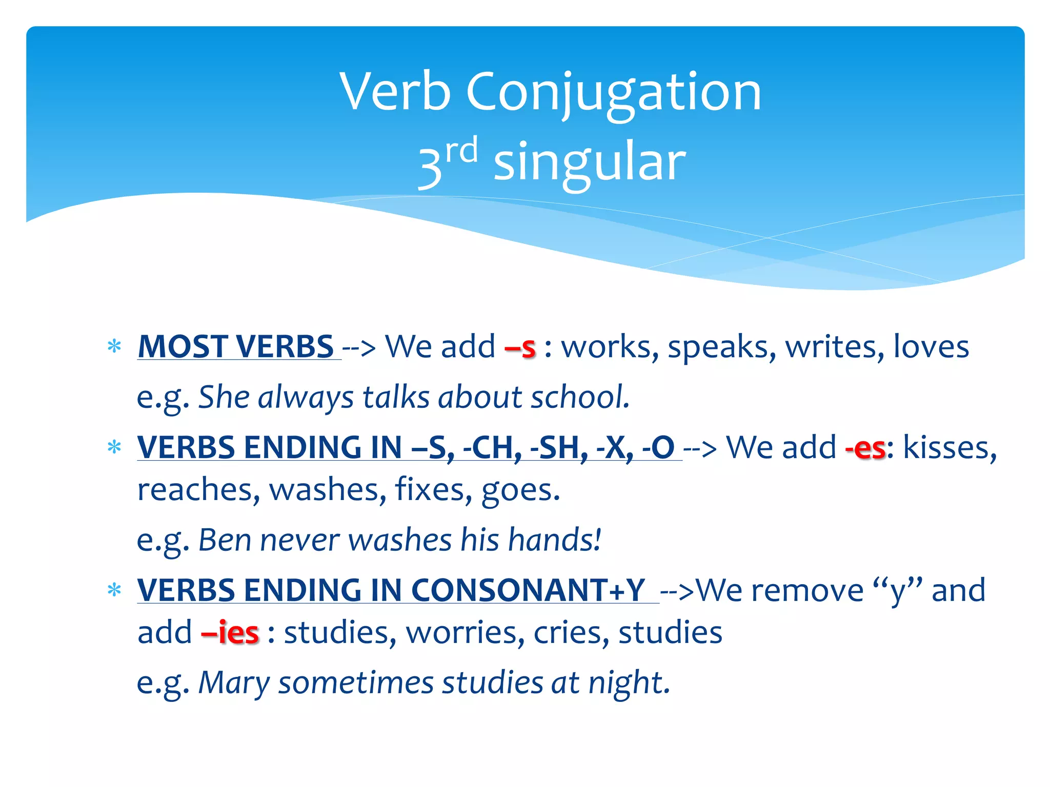  MOST VERBS --> We add –s : works, speaks, writes, loves
e.g. She always talks about school.
 VERBS ENDING IN –S, -CH, -SH, -X, -O --> We add -es: kisses,
reaches, washes, fixes, goes.
e.g. Ben never washes his hands!
 VERBS ENDING IN CONSONANT+Y -->We remove “y” and
add –ies : studies, worries, cries, studies
e.g. Mary sometimes studies at night.
Verb Conjugation
3rd singular
 