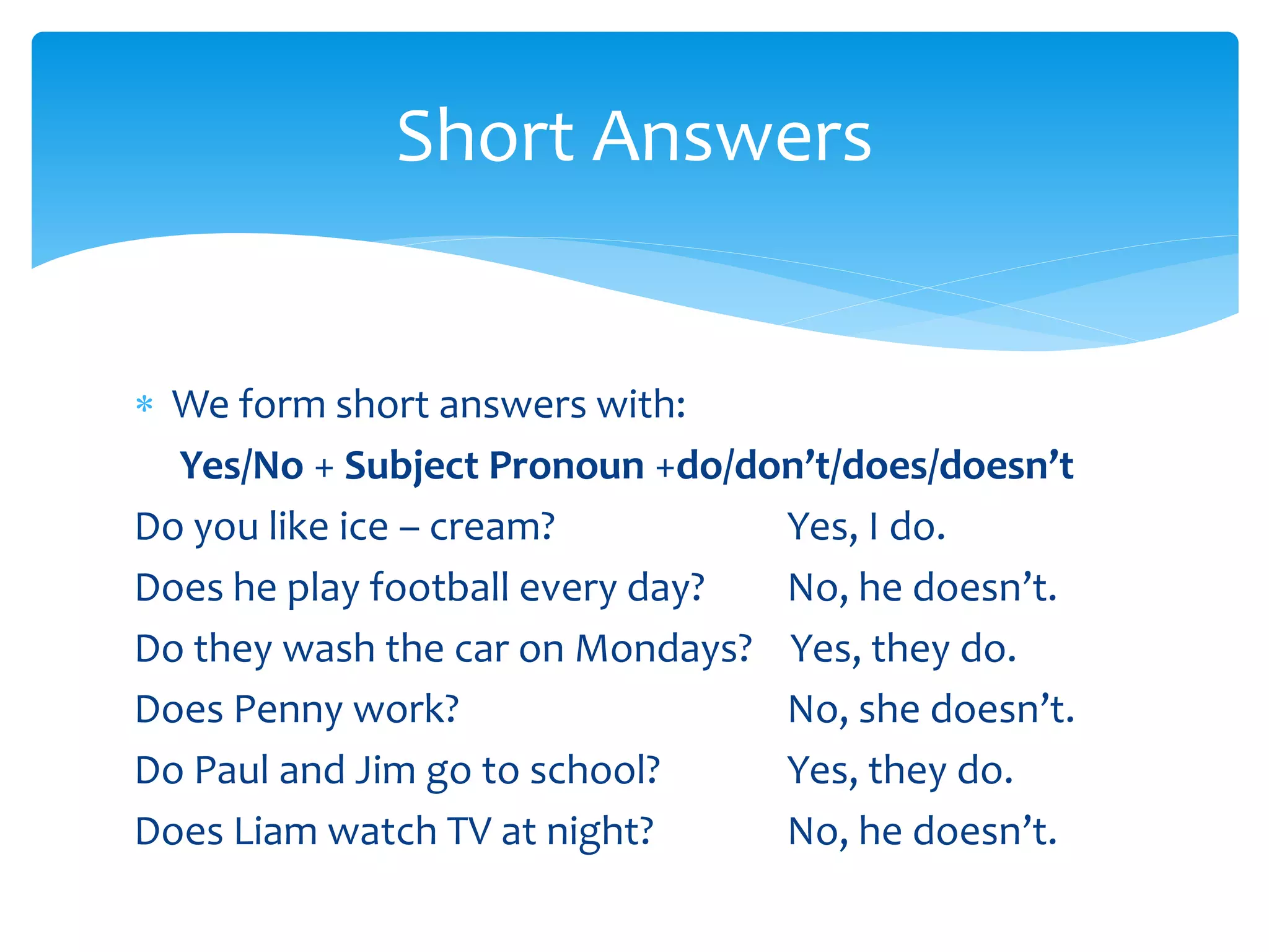  We form short answers with:
Yes/No + Subject Pronoun +do/don’t/does/doesn’t
Do you like ice – cream? Yes, I do.
Does he play football every day? No, he doesn’t.
Do they wash the car on Mondays? Yes, they do.
Does Penny work? No, she doesn’t.
Do Paul and Jim go to school? Yes, they do.
Does Liam watch TV at night? No, he doesn’t.
Short Answers
 
