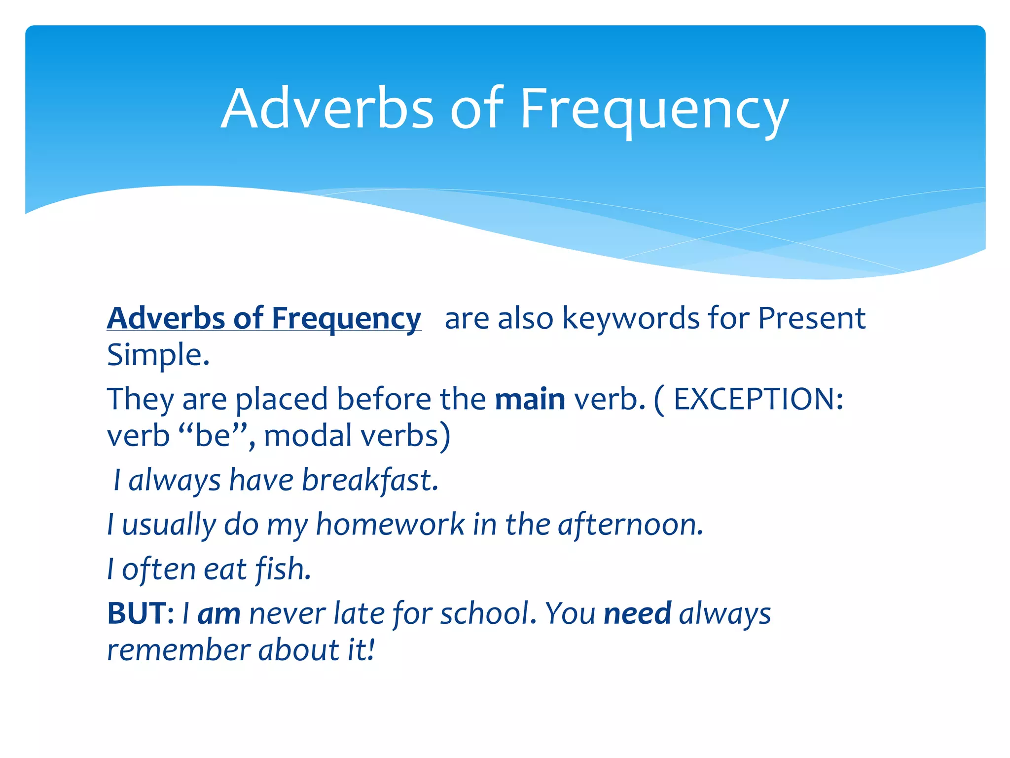 Adverbs of Frequency are also keywords for Present
Simple.
They are placed before the main verb. ( EXCEPTION:
verb “be”, modal verbs)
I always have breakfast.
I usually do my homework in the afternoon.
I often eat fish.
BUT: I am never late for school. You need always
remember about it!
Adverbs of Frequency
 