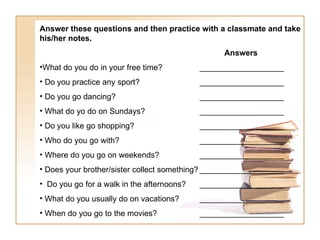 Answer these questions and then practice with a classmate and take his/her notes.   Answers What do you do in your free time? ___________________ Do you practice any sport? ___________________ Do you go dancing? ___________________ What do yo do on Sundays? ___________________ Do you like go shopping? ___________________ Who do you go with? ___________________ Where do you go on weekends? ___________________ Does your brother/sister collect something? ___________________ Do you go for a walk in the afternoons?  ___________________ What do you usually do on vacations? ___________________ When do you go to the movies? ___________________ 