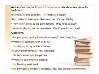 We can also use the  Present Continuos  to talk about our plans for the future. I’ m  work ing  this Saturday.  I ’m  finish ing  a report. My  mother  is  bak ing  a cake tomorrow.  It’s my birthday. They  aren’t  go ing  to the party tonight.  They need to study. James  is  play ing  soccer next week.  Would you like to come? Questions.- Are  you go ing  cycling tomorrow morging?  Yes, I’m go ing . Where  are  you stay ing  in U. S. A? I ’m  stay ing  at my mother’s house. Is  your father travel ing   next weekend?  No, he ’s  work ing  in the garden When  are  you finish ing  classes?  I ’m  finish ing  next week. Are  they go ing  shopp ing  tomorrow? No, they are go ing  swimming. 