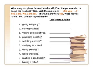 What are your plans for next weekend?  Find the person who is doing the next activities.   Ask the question:  Are you . . .?   Yes, I am / No, I am not.  If she/he answers  yes , write his/her name.  You can not repeat names. going to a party? staying out late? visiting some relatives? practicing Englihs? watching a movie? studying for a test? doing exercise? going shopping? reading a good book? baking a cake? Classmate’s name ________________ ________________ ________________ ________________ ________________ ________________ ________________ ________________ ________________ ________________ 