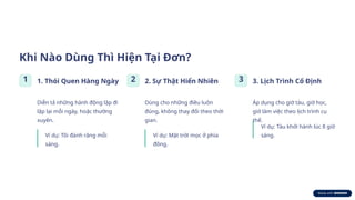 Khi Nào Dùng Thì Hiện Tại Đơn?
1 1. Thói Quen Hàng Ngày
Diễn tả những hành động lặp đi
lặp lại mỗi ngày, hoặc thường
xuyên.
Ví dụ: Tôi đánh răng mỗi
sáng.
2 2. Sự Thật Hiển Nhiên
Dùng cho những điều luôn
đúng, không thay đổi theo thời
gian.
Ví dụ: Mặt trời mọc ở phía
đông.
3 3. Lịch Trình Cố Định
Áp dụng cho giờ tàu, giờ học,
giờ làm việc theo lịch trình cụ
thể.
Ví dụ: Tàu khởi hành lúc 8 giờ
sáng.
 