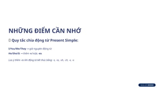 NHỮNG ĐIỂM CẦN NHỚ
🔑 Quy tắc chia động từ Present Simple:
I/You/We/They giữ nguyên động từ
→
He/She/It thêm
→ -s hoặc -es
Lưu ý thêm -es khi động từ kết thúc bằng: -s, -ss, -sh, -ch, -x, -o
 