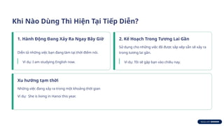 Khi Nào Dùng Thì Hiện Tại Tiếp Diễn?
1. Hành Động Đang Xảy Ra Ngay Bây Giờ
Diễn tả những việc bạn đang làm tại thời điểm nói.
Ví dụ: I am studying English now.
2. Kế Hoạch Trong Tương Lai Gần
Sử dụng cho những việc đã được sắp xếp sẵn sẽ xảy ra
trong tương lai gần.
Ví dụ: Tôi sẽ gặp bạn vào chiều nay.
Xu hướng tạm thời
Những việc đang xảy ra trong một khoảng thời gian
Ví dụ: She is living in Hanoi this year.
 