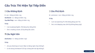 Cấu Trúc Thì Hiện Tại Tiếp Diễn
✅ Câu Khẳng Định
I + am + động từ thêm -ing
He/She/It + is + động từ thêm -ing
You/We/They + are + động từ thêm -ing
Ví dụ:
• I am studying English. (Tôi đang học tiếng Anh)
• She is reading a book. (Cô ấy đang đọc sách)
❌ Câu Phủ Định
S + am/is/are + not + động từ thêm -ing
Ví dụ:
• I am not watching TV. (Tôi không đang xem TV)
• He is not sleeping now. (Anh ấy không đang ngủ)
❓ Câu Nghi Vấn
Am/Is/Are + S + động từ thêm -ing?
Ví dụ:
• Are you listening to music? (Bạn có đang nghe nhạc không?)
• Is she doing homework? (Cô ấy có đang làm bài tập không?)
 