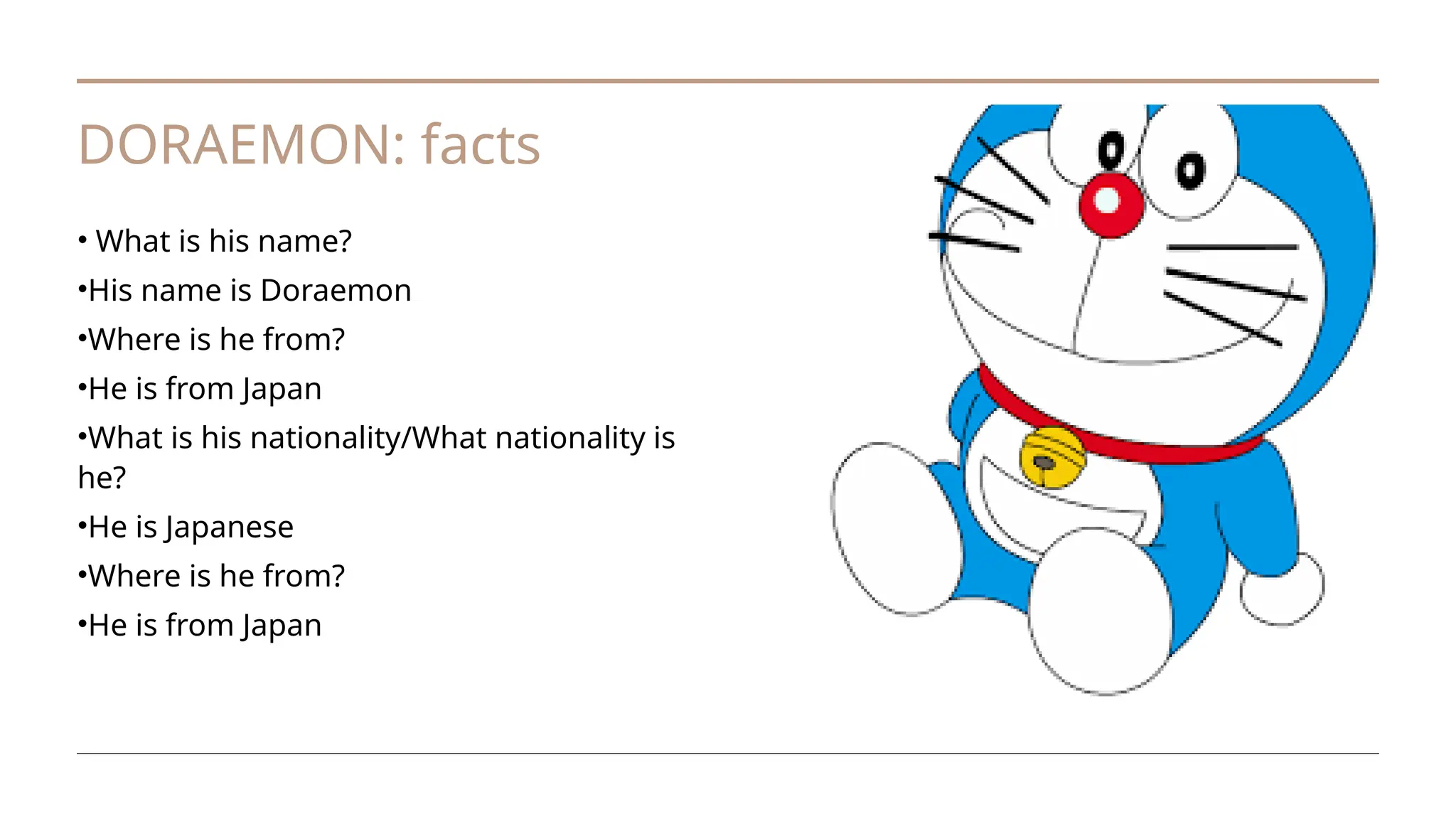 DORAEMON: facts
• What is his name?
•His name is Doraemon
•Where is he from?
•He is from Japan
•What is his nationality/What nationality is
he?
•He is Japanese
•Where is he from?
•He is from Japan
 