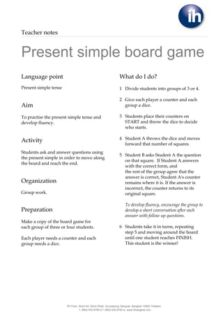 Teacher notes


Present simple board game
Language point                                                   What do I do?
Present simple tense                                             1 Divide students into groups of 3 or 4.

                                                                 2 Give each player a counter and each
Aim                                                                group a dice.

To practise the present simple tense and                         3 Students place their counters on
develop fluency.                                                   START and throw the dice to decide
                                                                   who starts.

                                                                 4 Student A throws the dice and moves
Activity
                                                                   forward that number of squares.
Students ask and answer questions using
                                                                 5 Student B asks Student A the question
the present simple in order to move along
                                                                   on that square. If Student A answers
the board and reach the end.
                                                                   with the correct form, and
                                                                   the rest of the group agree that the
                                                                   answer is correct, Student A's counter
Organization                                                       remains where it is. If the answer is
                                                                   incorrect, the counter returns to its
Group work.                                                        original square.

                                                                      To develop fluency, encourage the group to
Preparation                                                           develop a short conversation after each
                                                                      answer with follow up questions.
Make a copy of the board game for
each group of three or four students.                            6 Students take it in turns, repeating
                                                                   step 5 and moving around the board
Each player needs a counter and each                               until one student reaches FINISH.
group needs a dice.                                                This student is the winner!




                       7th Floor, Silom 64, Silom Road, Suriyawong, Bangrak, Bangkok 10500 Thailand.
                                  t. (662) 632-6790-2 f. (662) 632-6792 w. www.ihbangkok.com
 