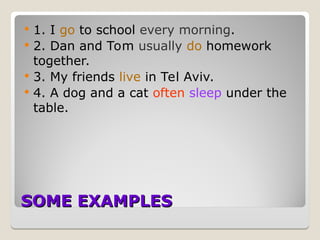 SOME EXAMPLES
SOME EXAMPLES
 1. I go to school every morning.
 2. Dan and Tom usually do homework
together.
 3. My friends live in Tel Aviv.
 4. A dog and a cat often sleep under the
table.
 
