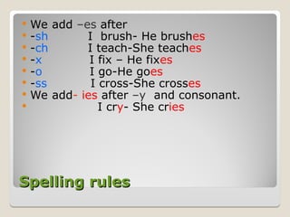 Spelling rules
Spelling rules
 We add –es after
 -sh I brush- He brushes
 -ch I teach-She teaches
 -x I fix – He fixes
 -o I go-He goes
 -ss I cross-She crosses
 We add- ies after –y and consonant.
 I cry- She cries
 