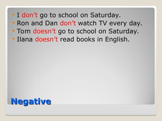 Negative
Negative
 I don’t go to school on Saturday.
 Ron and Dan don’t watch TV every day.
 Tom doesn’t go to school on Saturday.
 Ilana doesn’t read books in English.
 