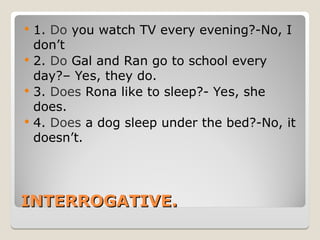 INTERROGATIVE.
INTERROGATIVE.
 1. Do you watch TV every evening?-No, I
don’t
 2. Do Gal and Ran go to school every
day?– Yes, they do.
 3. Does Rona like to sleep?- Yes, she
does.
 4. Does a dog sleep under the bed?-No, it
doesn’t.
 