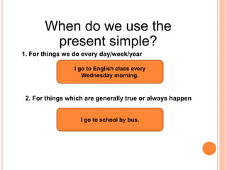 When do we use the
present simple?
2. For things which are generally true or always happen
1. For things we do every day/week/year
I go to English class every
Wednesday morning.
I go to school by bus.
 