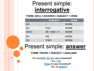 Present simple:
interrogative
SUBJECT VERB
DO I WORK
DO YOU WORK
DOES HE / SHE / IT WORK
DO WE WORK
DO THEY WORK
FORM: (WH-) + DO/DOES + SUBJECT + VERB
FORM: YES/NO + SUBJECT + AUXILIARY
Present simple: answer
For example: Do you play basketball?
Yes, I do
Does he play basketball?
No, he doesn’t
 
