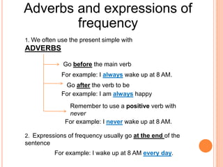 Adverbs and expressions of
frequency
1. We often use the present simple with
ADVERBS
Go before the main verb
For example: I always wake up at 8 AM.
Go after the verb to be
For example: I am always happy
Remember to use a positive verb with
never
For example: I never wake up at 8 AM.
2. Expressions of frequency usually go at the end of the
sentence
For example: I wake up at 8 AM every day.
 