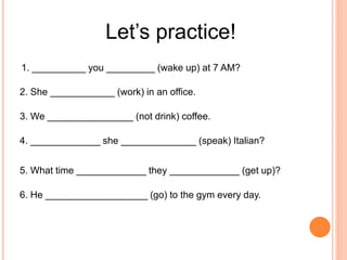 Let’s practice!
1. __________ you _________ (wake up) at 7 AM?
2. She ____________ (work) in an office.
3. We ________________ (not drink) coffee.
4. _____________ she ______________ (speak) Italian?
5. What time _____________ they _____________ (get up)?
6. He ___________________ (go) to the gym every day.
 