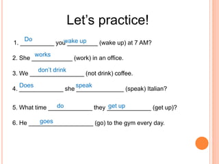 Let’s practice!
1. __________ you _________ (wake up) at 7 AM?
2. She ____________ (work) in an office.
3. We ________________ (not drink) coffee.
4. _____________ she ______________ (speak) Italian?
5. What time _____________ they _____________ (get up)?
6. He ___________________ (go) to the gym every day.
Do wake up
works
don’t drink
speak
Does
do get up
goes
 
