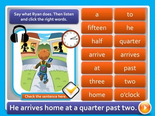 to
a
fifteen he
quarter
half
arrive arrives
past
at
three two
Say what Ryan does.Then listen
and click the right words.
home o’clock
He arrives home at a quarter past two.
Check the sentence here.
 