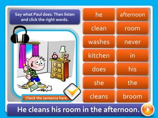afternoon
he
clean room
never
washes
kitchen in
his
does
she the
Say what Paul does.Then listen
and click the right words.
cleans broom
He cleans his room in the afternoon.
Check the sentence here.
 