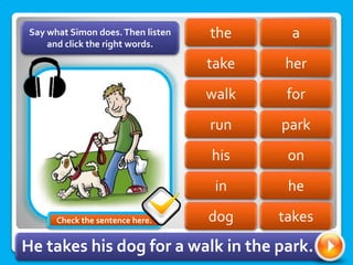 a
the
take her
for
walk
run park
on
his
in he
Say what Simon does.Then listen
and click the right words.
dog takes
He takes his dog for a walk in the park.
Check the sentence here.
 
