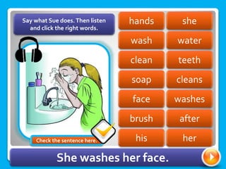 she
hands
wash water
teeth
clean
soap cleans
washes
face
brush after
Say what Sue does.Then listen
and click the right words.
his her
She washes her face.
Check the sentence here.
 