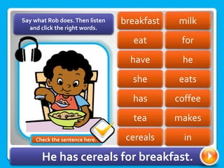 milk
breakfast
eat for
he
have
she eats
coffee
has
tea makes
Say what Rob does.Then listen
and click the right words.
cereals in
He has cereals for breakfast.
Check the sentence here.
 