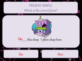 PRESENT SIMPLE
Which is the correct form?
like likes
I _______ this shop. I often shop here.like
 