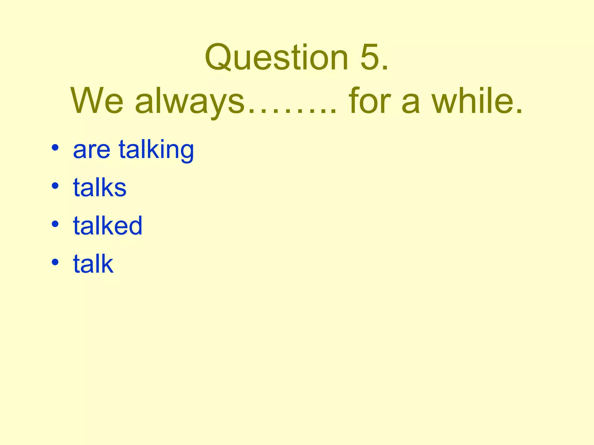 Question 5. We always…….. for a while. are talking talks talked talk 