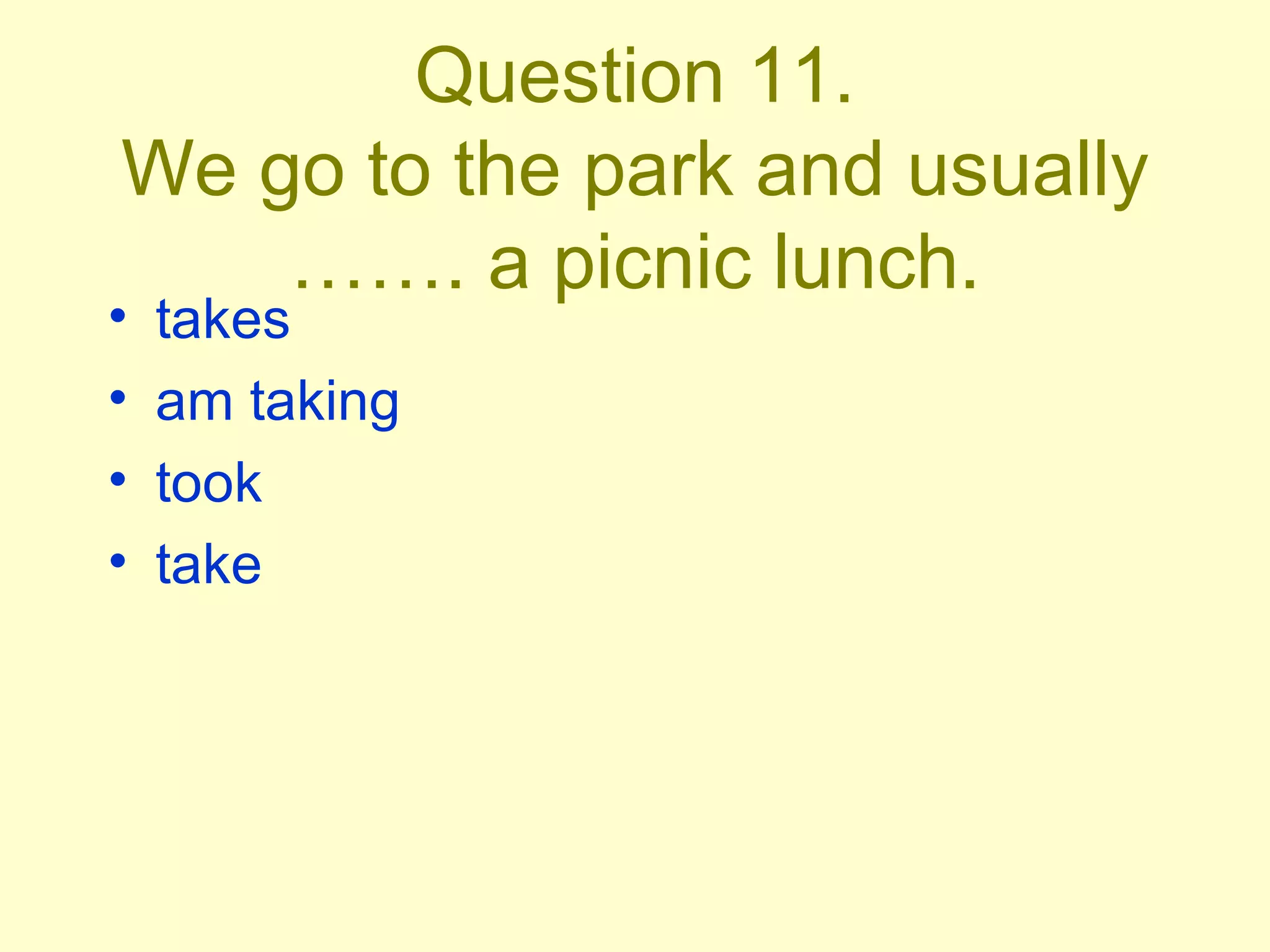 Question 11. We go to the park and usually ……. a picnic lunch. takes am taking took take 