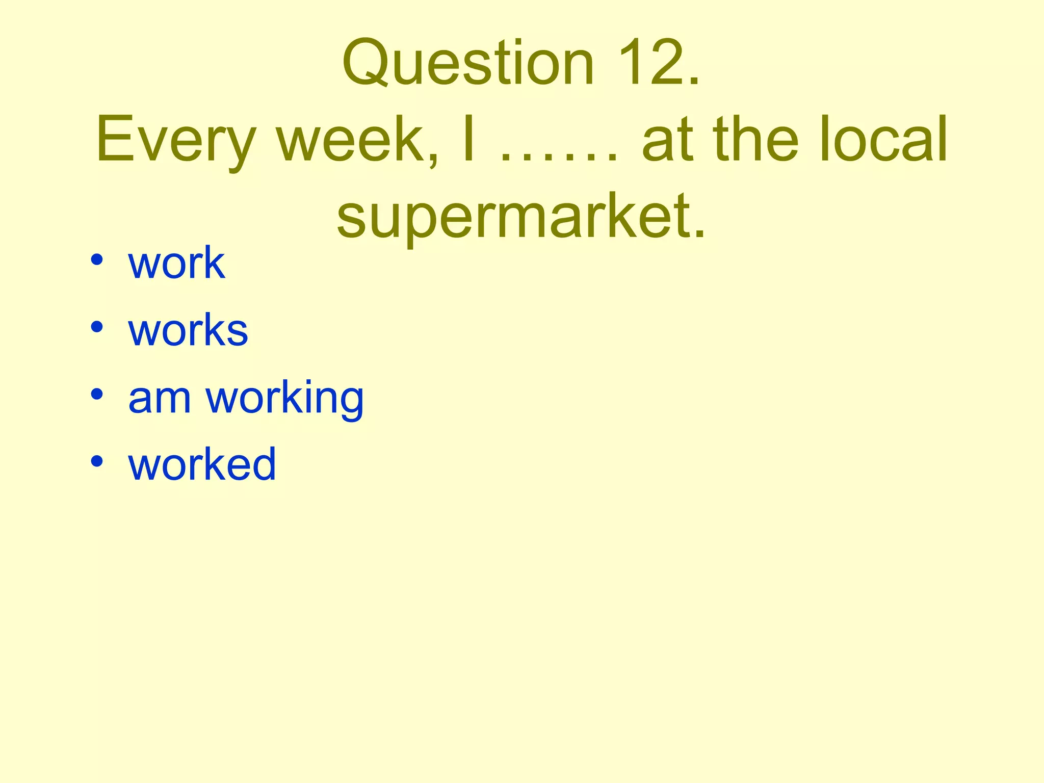 Question 12. Every week, I …… at the local supermarket. work works am working worked 