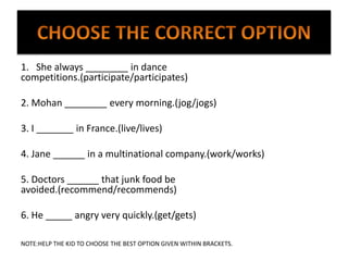 1. She always ________ in dance
competitions.(participate/participates)
2. Mohan ________ every morning.(jog/jogs)
3. I _______ in France.(live/lives)
4. Jane ______ in a multinational company.(work/works)
5. Doctors ______ that junk food be
avoided.(recommend/recommends)
6. He _____ angry very quickly.(get/gets)
NOTE:HELP THE KID TO CHOOSE THE BEST OPTION GIVEN WITHIN BRACKETS.
 